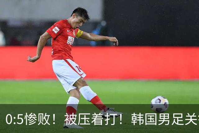 0:5惨败！被压着打！韩国男足关键时刻掉链子，打硬仗能力差距明显